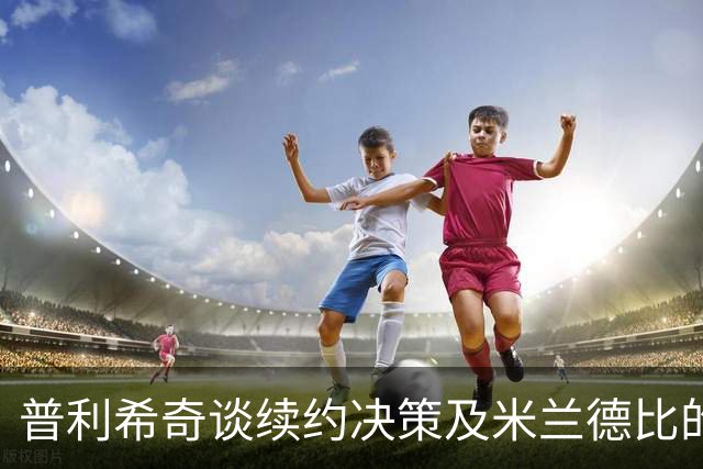 普利希奇谈续约决策及米兰德比的重要性